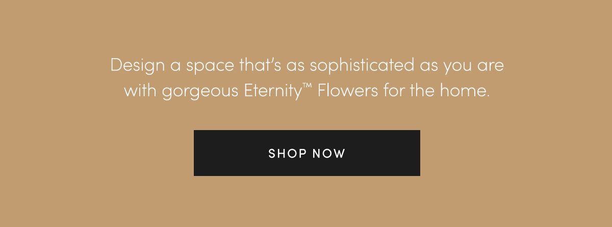 Design a space that's as sophisticated as you are with gorgeous EternityT Flowers for the home. SHOP NOW.