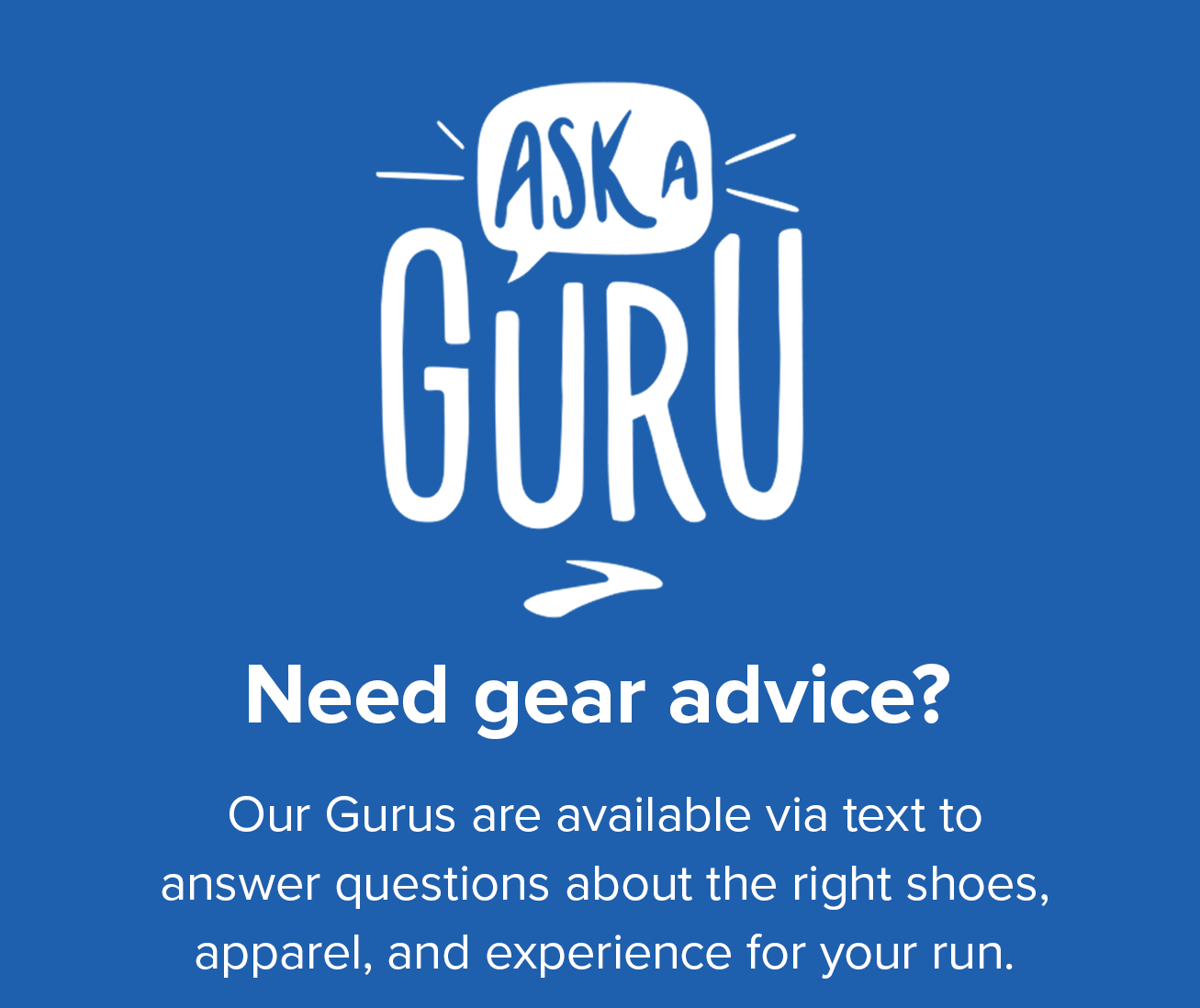 Need gear advice? Our Gurus are available via text to answer questions about the right shoes, apparel, and experience for your run.