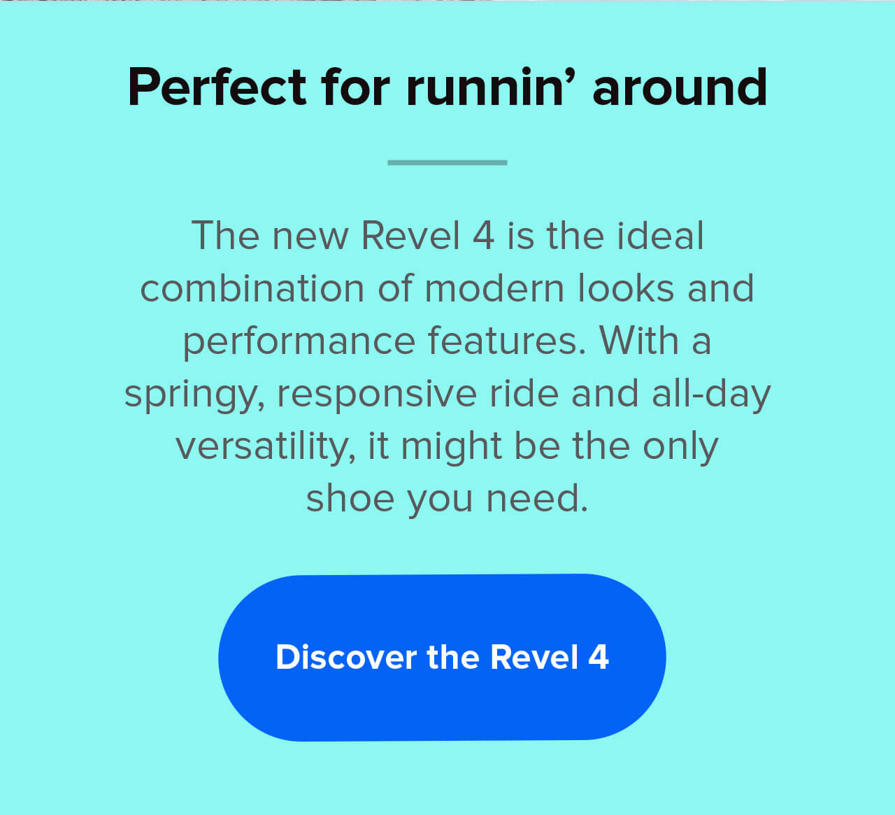 Perfect for runnin’ around | The new Revel 4 is the ideal combination of modern looks and performance features. With a springy, responsive ride and all-day versatility, it might be the only shoe you need. | Discover the Revel 4