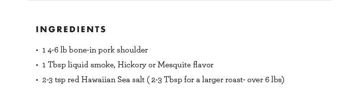 Ingredients: 1 4-6lb. bone-in pork shoulder, 1 Tbsp liquid smoke, Hickory or Mesquite flavor, 2-3 tsp red Hawaiian Sea salt (2-3 Tbsp for a larger roast- over 6 lbs)