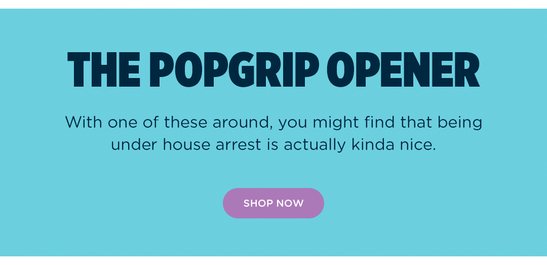The PopGrip Opener. With one of these around, you might find that being under house arrest is actually kinda nice. 