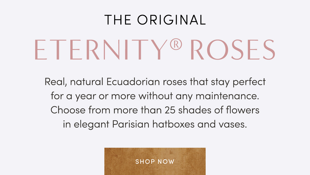 THE ORIGINAL ETERNITY? ROSES. Real, natural Ecuadorian roses that stay perfect for a year or more without any maintenance. Choose from more than 25 shades of flowers in elegant Parisian hatboxes and vases. Shop Now.