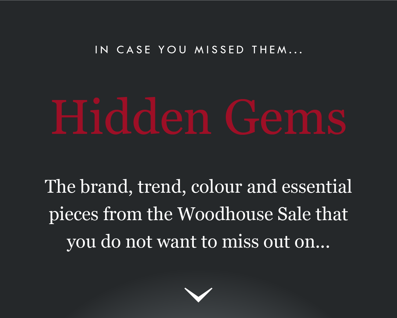 IN CASE YOU MISSED THEM.. .

Hidden Gems
The brand, trend, colour and essential
pieces from the Woodhouse Sale that
you do not want to miss out on...