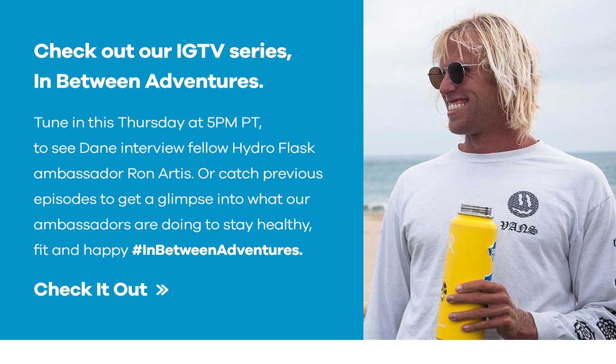 Check out our IGTV series, In Between Adventures. - Tune in this Thursday at 5PM PT to see Dane interview fellow Hydro Flask ambassador Ron Artis. Or catch previous episodes to get a glimpse into what our ambassadors are doing to stay healthy, fit and happy. #InBetweenAdventures | Check It Out