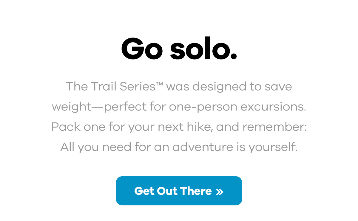 Go solo. - the Trail Series was designed to save weight-perfect for one-person excursions. Pack one for your next hike, and remember: All you need for an adventure is yourself. | Get Out There