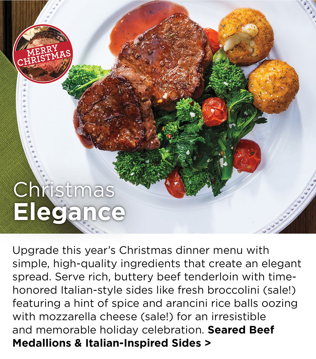 Christmas Elegance - Upgrade this years Christmas dinner menu with simple, high-quality ingredients that create an elegant spread. Serve rich, buttery beef tenderloin with time-honored Italian-style sides like fresh broccolini (sale!) featuring a hint of spice and arancini rice balls oozing with mozzarella cheese (sale!) for an irresistible and memorable holiday celebration. Seared Beef Medallions & Italian-Inspired Sides >