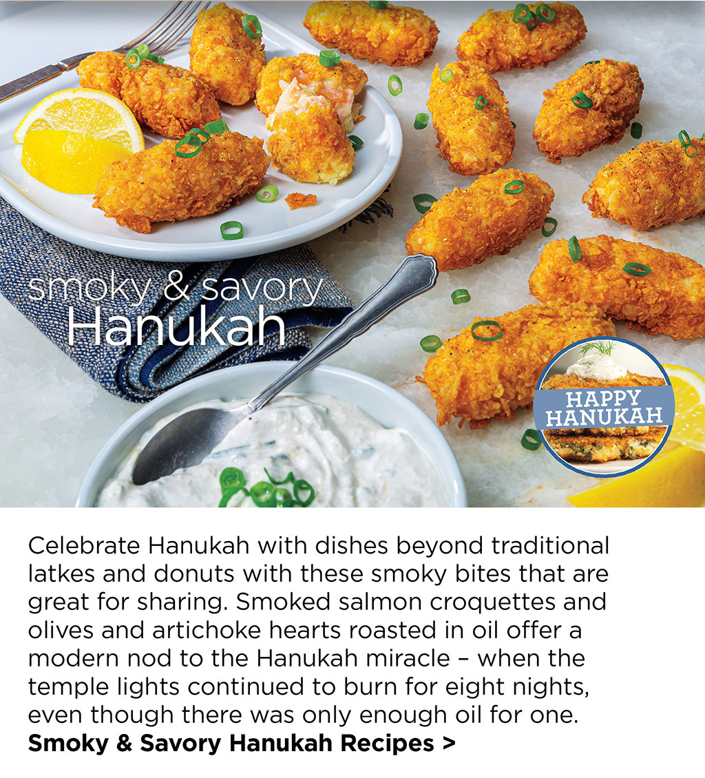 smoky & savory Hanukah - Celebrate Hanukah with dishes beyond traditional latkes and donuts with these smoky bites that are great for sharing. Smoked salmon croquettes and olives and artichoke hearts roasted in oil offer a modern nod to the Hanukah miracle  when the temple lights continued to burn for eight nights, even though there was only enough oil for one. Smoky & Savory Hanukah Recipes >