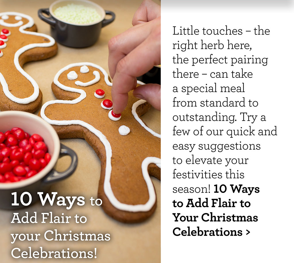 10 Ways to Add Flair to your Christmas Celebrations! - Little touches  the right herb here, the perfect pairing there  can take a special meal from standard to outstanding. Try a few of our quick and easy suggestions to elevate your festivities this season! 10 Ways to Add Flair to Your Christmas Celebrations >