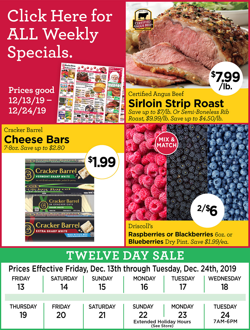 Certified Angus Beef Sirloin Strip Roast $7.99/lb. Save up to $7/lb. Or Semi-Boneless Rib Roast, $9.99/lb. Save up to $4.50/lb., Cracker Barrel Cheese Bars $1.99 7-8oz. Save up to $2.80, Mix & Match Driscolls Raspberries or Blackberries 6oz. or Blueberries Dry Pint. 2/$6 Save $1.99/ea.   Click Here for ALL Weekly Specials. Prices good 12/13/19  12/24/19 - TWELVE DAY SALE Prices effective Friday Dec. 13 through Tuesday Dec. 24, 2019. 12/22 & 12/23 extended holiday hours (see store), 12/24 open 7am-6pm