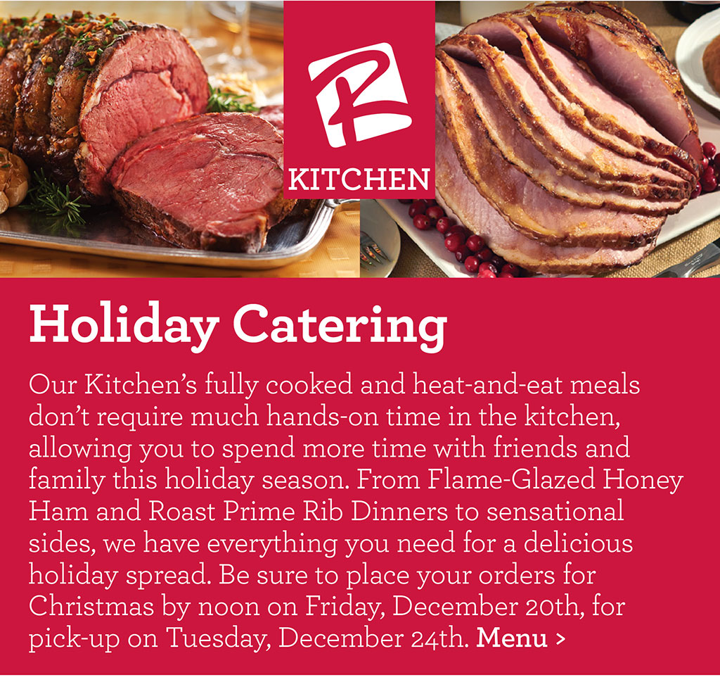 Holiday Catering - Our Kitchens fully cooked and heat-and-eat meals dont require much hands-on time in the kitchen, allowing you to spend more time with friends and family this holiday season. From Flame-Glazed Honey Ham and Roast Prime Rib Dinners to sensational sides, we have everything you need for a delicious holiday spread. Be sure to place your orders for Christmas by noon on Friday, December 20th, for pick-up on Tuesday, December 24th. Menu >