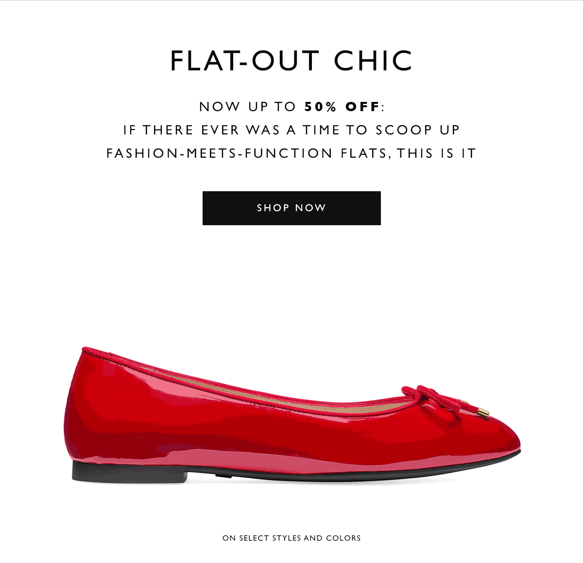  Flat-Out Chic. Now up to 50% off: If there ever was a time to scoop up fashion-meets-function flats, this is it. SHOP NOW. On select styles and colors