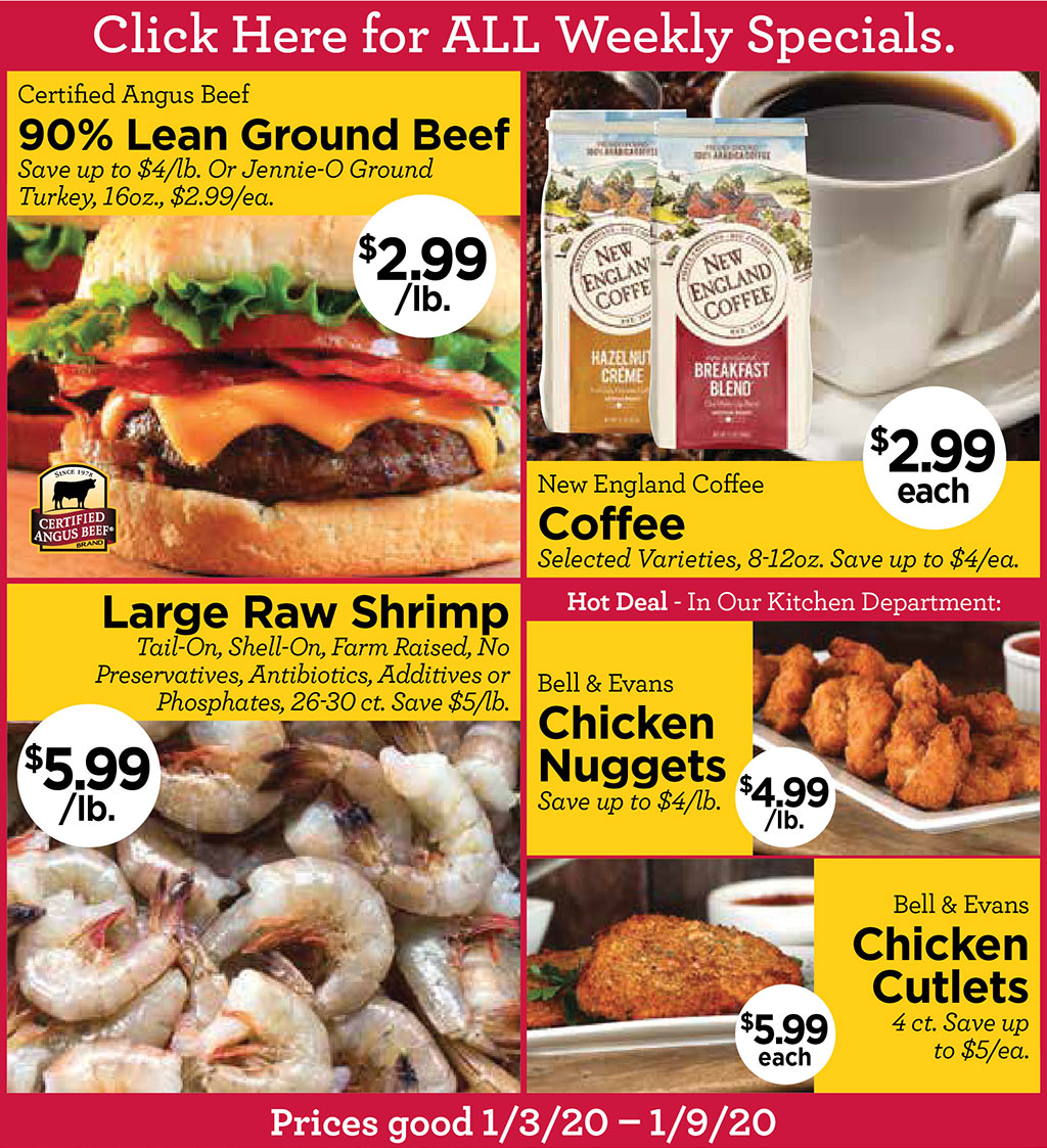 Click Here for ALL Weekly Specials. - Certified Angus Beef $2.99/lb. 90% Lean Ground Beef Save up to $4/lb. Or Jennie-O Ground Turkey, 16oz., $2.99/ea., New England Coffee $2.99 eachSelected Varieties, 8-12oz. Save up to $4/ea., Large Raw Shrimp $5.99/lb. Tail-On, Shell-On, Farm Raised, No Preservatives, Antibiotics, Additives or Phosphates, 26-30 ct. Save $5/lb., Hot Deal - In Our Kitchen Department: Bell & Evans Chicken Nuggets $4.99/lb.Save up to $4/lb., Bell & Evans Chicken Cutlets $5.99 each 4 ct. Save up to $5/ea.  Prices good 1/3/20  1/9/20
