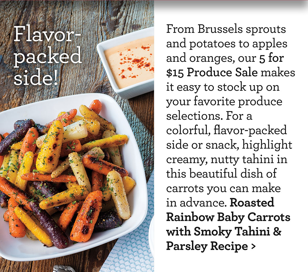 Flavor-packed side! - From Brussels sprouts and potatoes to apples and oranges, our 5 for $15 Produce Sale makes it easy to stock up on your favorite produce selections. For a colorful, flavor-packed side or snack, highlight creamy, nutty tahini in this beautiful dish of carrots you can make in advance. Roasted Rainbow Baby Carrots with Smoky Tahini & Parsley Recipe >
