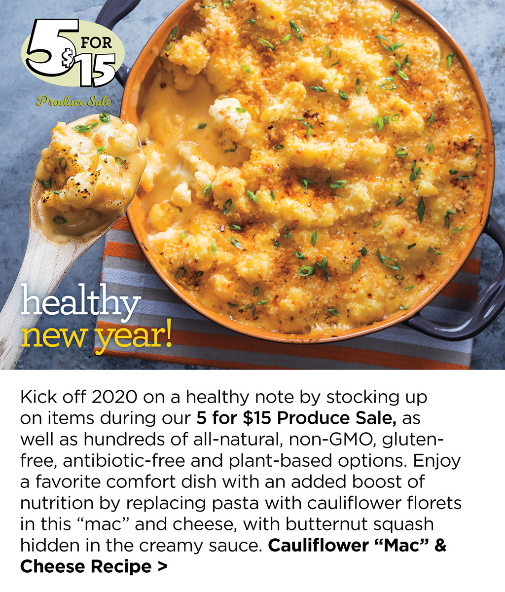healthy new year! Kick off 2020 on a healthy note by stocking up on items during our 5 for $15 Produce Sale, as well as hundreds of all-natural, non-GMO, gluten-free, antibiotic-free and plant-based options. Enjoy a favorite comfort dish with an added boost of nutrition by replacing pasta with cauliflower florets in this mac and cheese, with butternut squash hidden in the creamy sauce. Cauliflower Mac & Cheese Recipe >