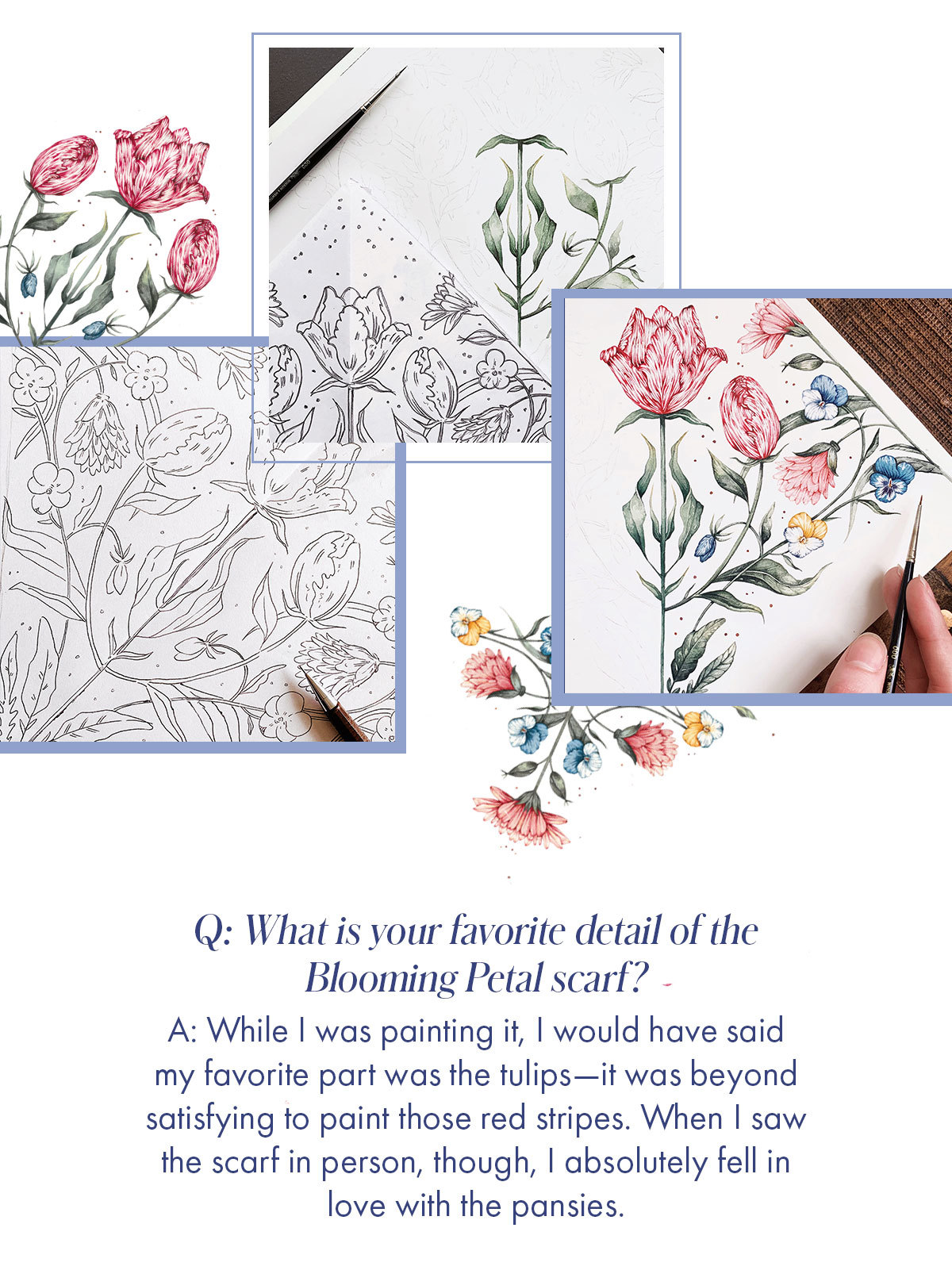 Q: What is your favorite detail of the Blooming Petal scarf? A: While I was painting it, I would have said my favorite part was the tulips-it was beyond satisfying to paint those red stripes. When I saw the scarf in person, though, I absolutely fell in love with the pansies.