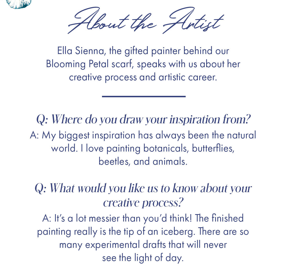 About the Artist Ella Sienna, the gifted painter behind our Blooming Petal scarf, speaks with us about her creative process and artistic career.   Q: Where do you draw your inspiration from? A: My biggest inspiration has always been the natural world. I love painting botanicals, butterflies, beetles, and animals.    Q: What would you like us to know about your creative process? A: It's a lot messier than you'd think! The finished painting really is the tip of an iceberg. There are so many experimental drafts that will never see the light of day.