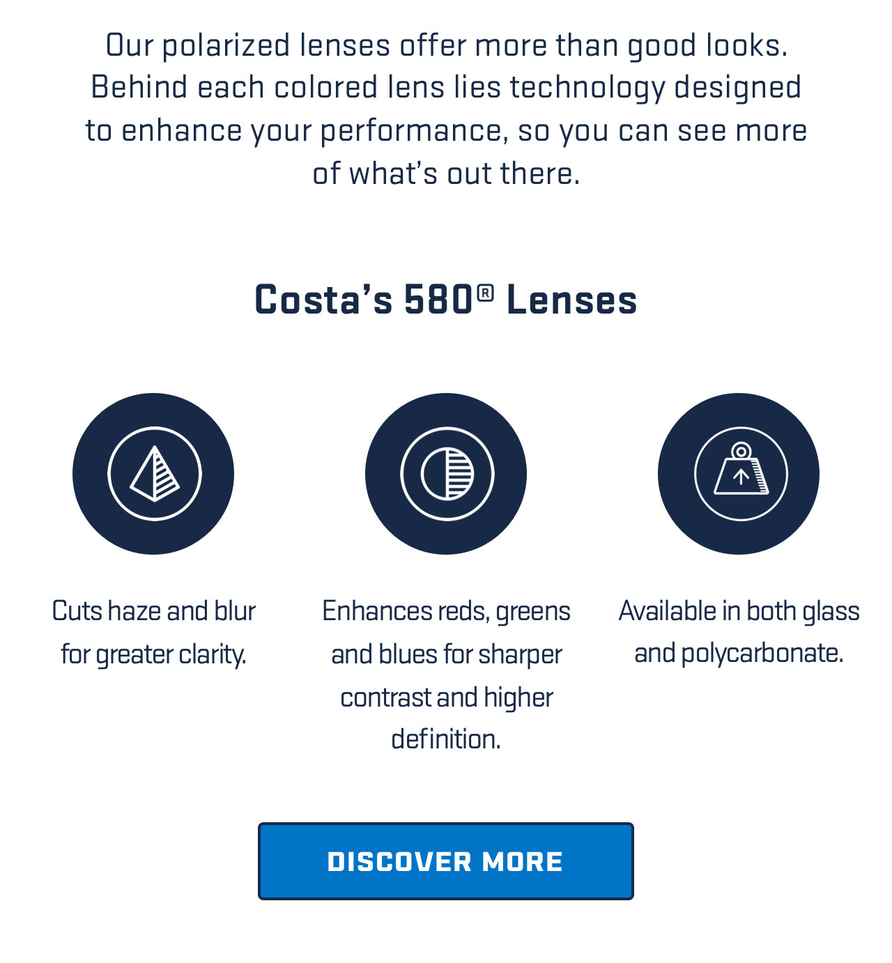 

Our polarized lenses offer more than good looks. 
Behind each colored lens lies technology designed
to enhance your performance, so you can see more
of what's out there.

Costa's 580? Lenses

Cuts haze and blur
for greater clarity.

Enhances reds, greens
and blues for sharper
contrast and higher 
definition.

Available in both glass 
and polycarbonate.

[ DISCOVER MORE ]


									