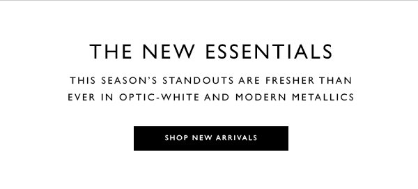 THE NEW ESSENTIALS. This season''s standouts are fresher than ever in optic-white and modern metallics. SHOP NEW ARRIVALS