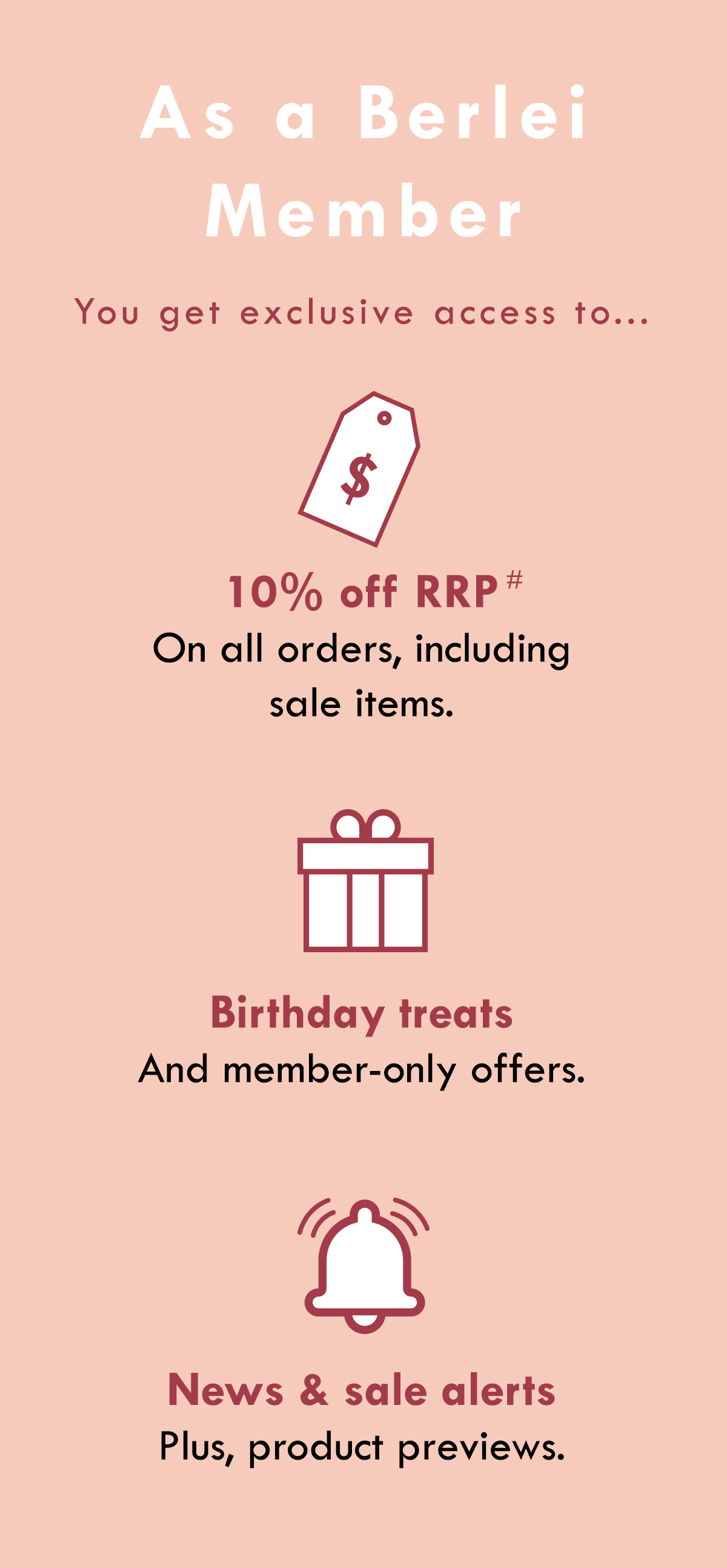 As a Berlei Member you get exclusive access to... 10% off RRP on all orders, including sale items. Birthday treats and member-only offers. News & sale alerts, plus product previews.