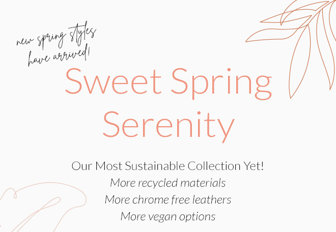 New Spring Styles Have Arrived! Sweet Spring Serenity. Our Most Sustainable Collection Yet! More recycled materials. More chrome free leathers. More Vegan options.