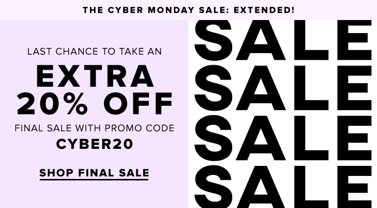THE CYBER MONDAY SALE: EXTENDED! LAST CHANCE TO TAKE AN EXTRA 20% OFF FINAL SALE WITH PROMO CODE CYBER20. SHOP FINAL SALE. 
