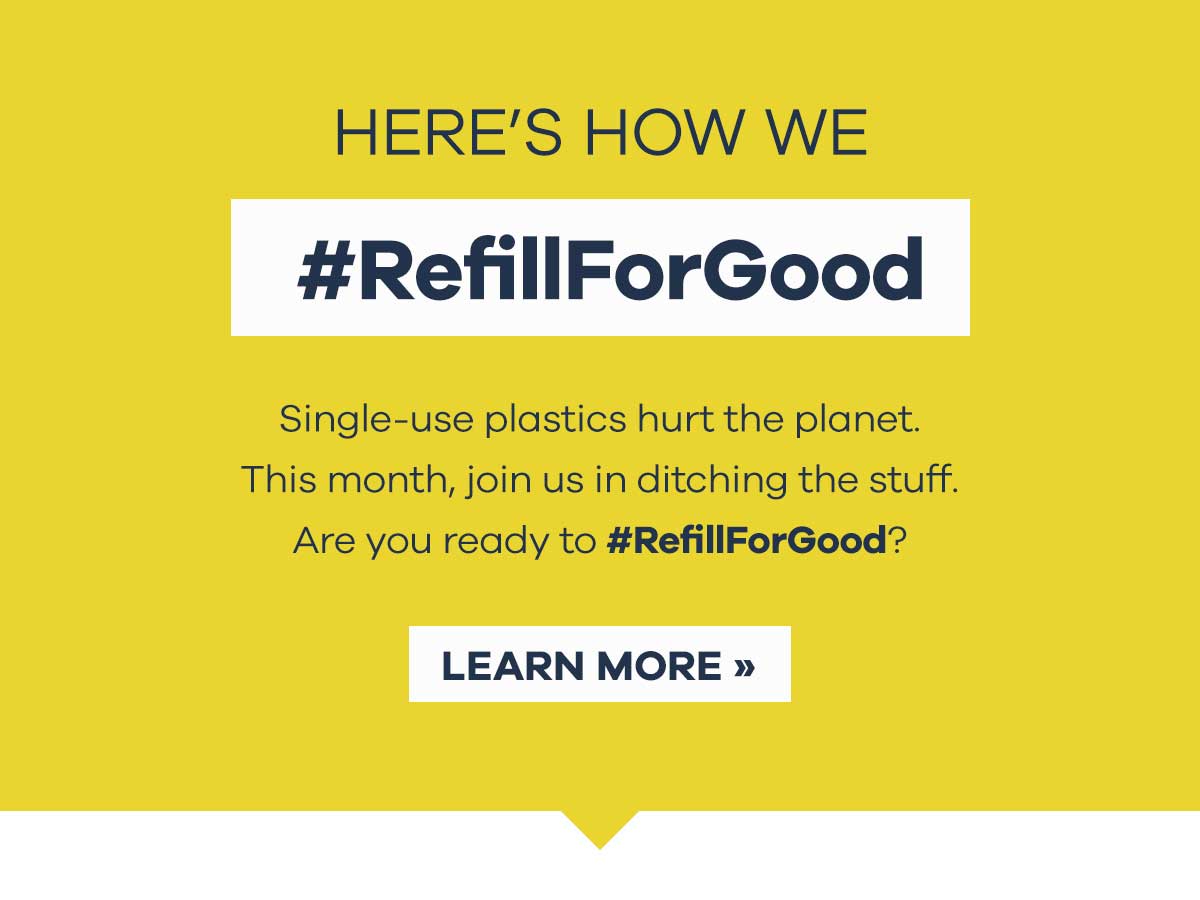 HERE''S HOW WE #RefillForGood - Single-use plastics hurt the planet. This month, join us in ditching the stuff. Are you ready to #RefillForGood? | LEARN MORE >>