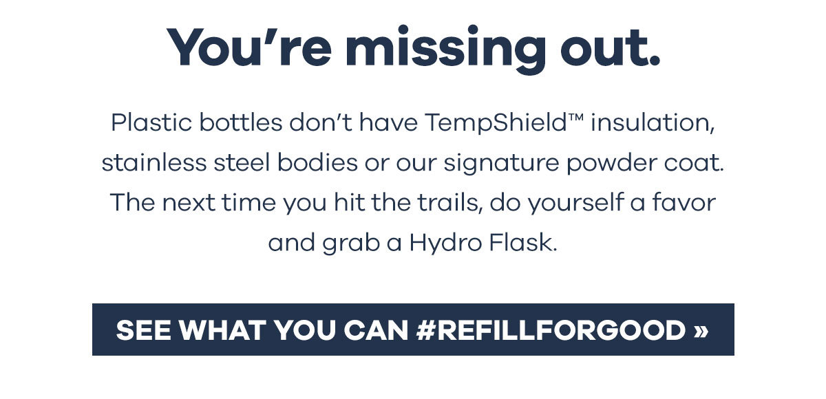 You''re missing out. Plastic bottles don''t have TempShieldT insulation, stainless steel bodies or our signature powder coat. The next time you hit the trails, do yourself a favor and grab a Hydro Flask. | SEE WHAT YOU CAN #REFILLFORGOOD >>