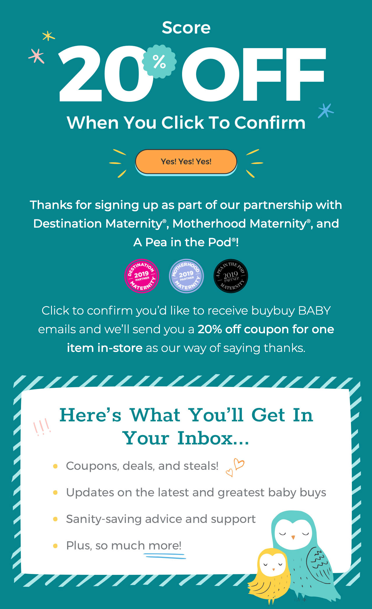 Score 20% Off When You Click To Confirm. Yes! Yes! Yes! Thanks for signing up as part of our partnership with Destination Maternity®, Motherhood Maternity®, and A Pea in the Pod®! Click to confirm you''d like to receive buybuy BABY emails and we''ll send you a 20% off coupon for one item in-store as our way of saying thanks. Here?s What You?ll Get In Your Inbox... coupons, deals, and steals! updates on the latest and greatest baby buys sanity-saving advice and support plus, so much more!