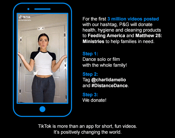 For the first 3 million videos posted with our hashtag, P&G will donate health, hygiene and cleaning products to Feeding America and Matthew 25: Ministries to help families in need.    Step 1:    Dance solo or film with the whole family!   Step 2:    Tag @charlidamelio and #DistanceDance.    Step 3:    We donate!    TikTok is more than an app for short, fun videos. It’s positively changing the world.