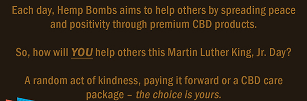 Each day, Hemp Bombs aims to help others by spreading peace and positivity through premium CBD products.  So, how will YOU help others this Martin Luther King Jr. Day? A random act of kindness, paying it forward or a CBD care package  the choice is yours.