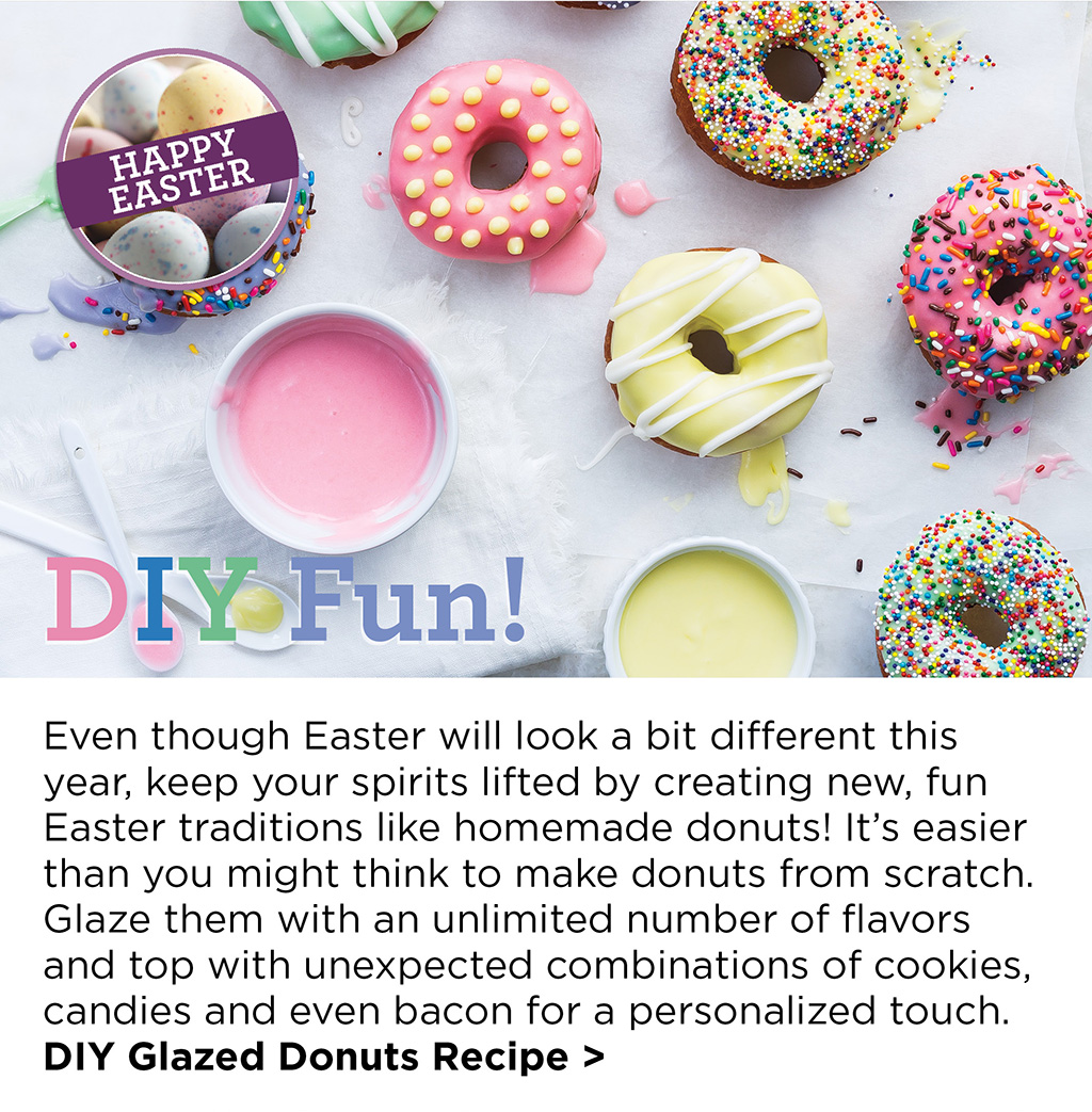 Happy Easter! DIY Fun! - Even though Easter will look a bit different this year, keep your spirits lifted by creating new, fun Easter traditions like homemade donuts! It's easier than you might think to make donuts from scratch. Glaze them with an unlimited number of flavors and top with unexpected combinations of cookies, candies and even bacon for a personalized touch. DIY Glazed Donuts Recipe >