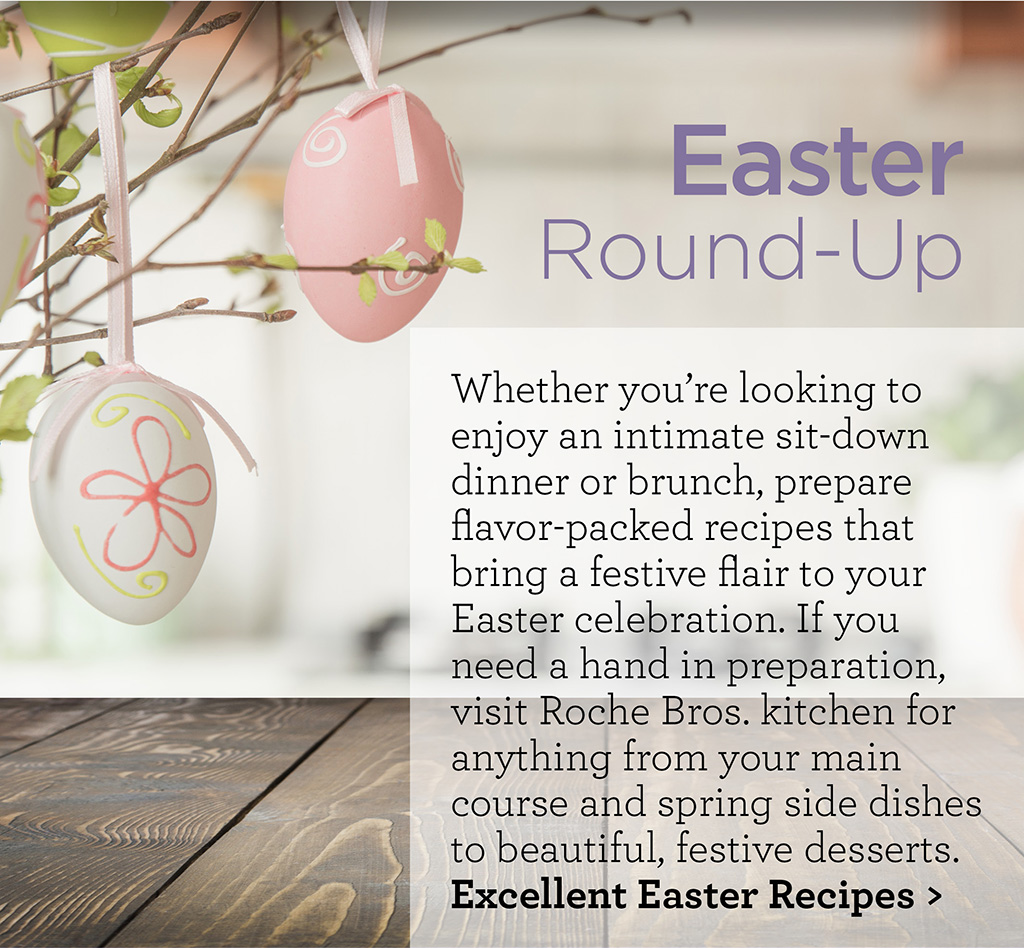 Easter Round-Up - Whether you're looking to enjoy an intimate sit-down dinner or brunch, prepare flavor-packed recipes that bring a festive flair to your Easter celebration. If you need a hand in preparation, visit Roche Bros. kitchen for anything from your main course and spring side dishes to beautiful, festive desserts. Excellent Easter Recipes >