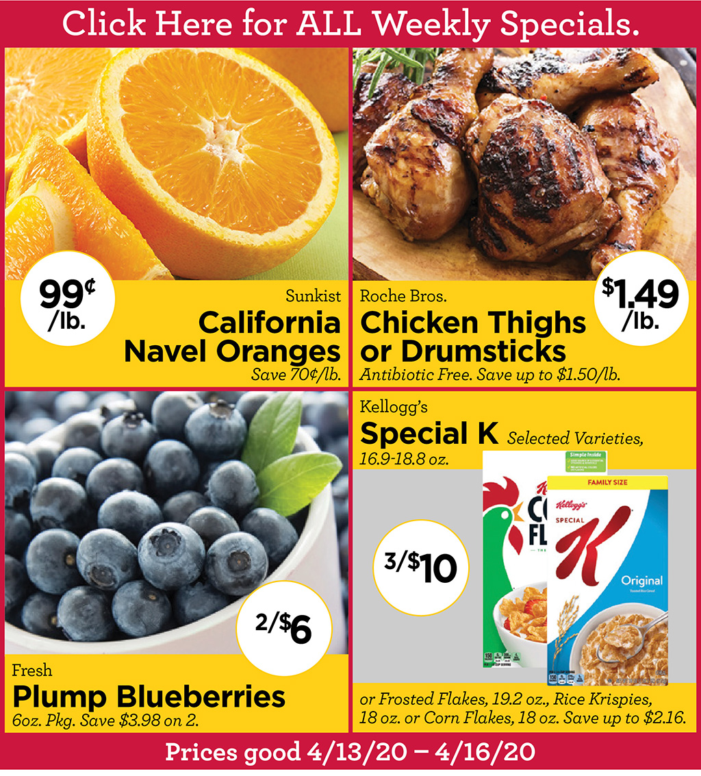 Sunkist California Navel Oranges 99?/lb. Save 70?/lb., Roche Bros. Chicken Thighs $1.49/lb. or Drumsticks Antibiotic Free. Save up to $1.50/lb., Fresh Plump Blueberries 2/$6 6oz. Pkg. Save $3.98 on 2., Kellogg's Special K 3/$10 Selected Varieties, 16.9-18.8 oz. or Frosted Flakes, 19.2 oz., Rice Krispies, 18 oz. or Corn Flakes, 18 oz. Save up to $2.16. Prices good 4/13/20 - 4/16/20