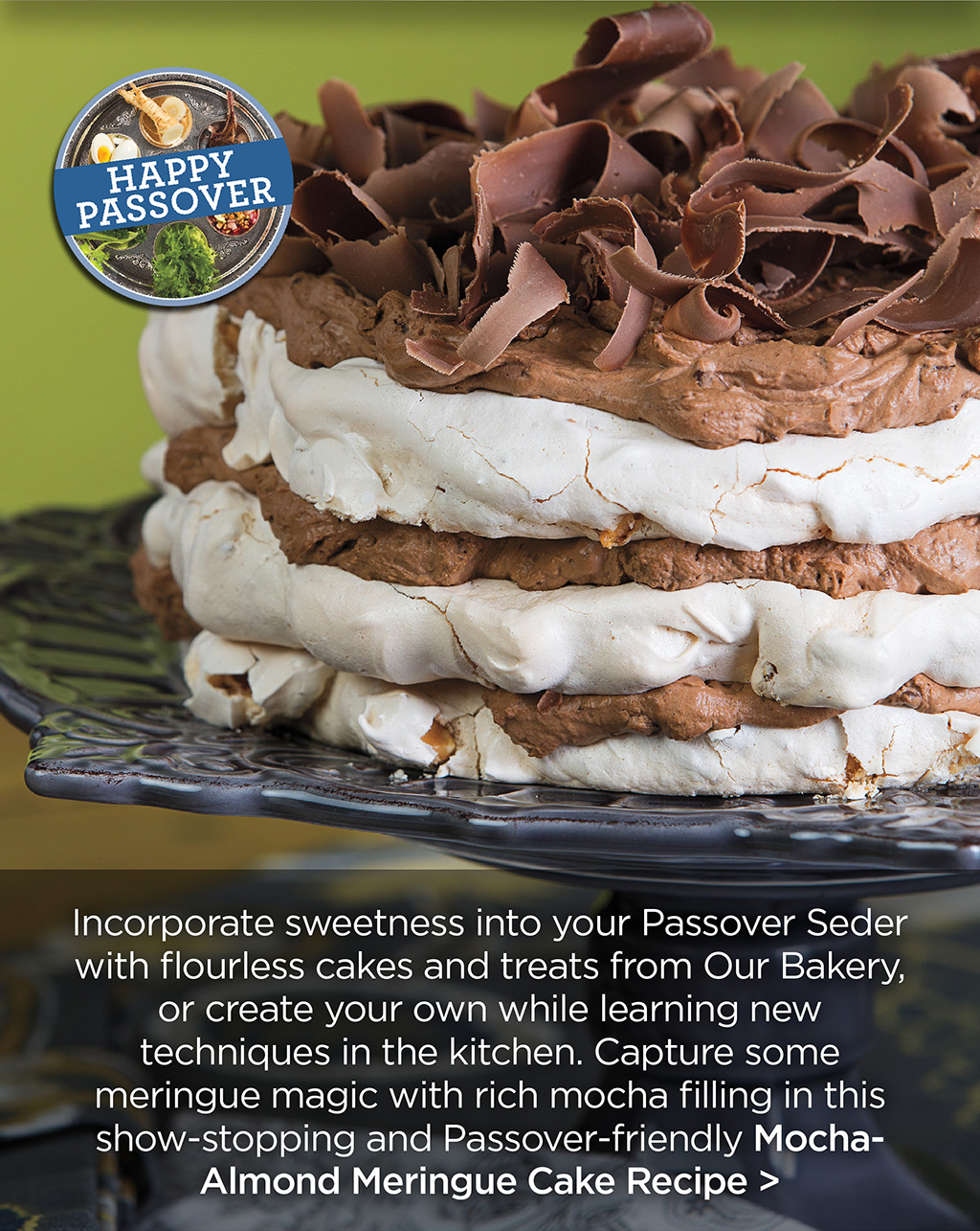 Happy Passover! Incorporate sweetness into your Passover Seder with flourless cakes and treats from Our Bakery, or create your own while learning new techniques in the kitchen. Capture some meringue magic with rich mocha filling in this show-stopping and Passover-friendly Mocha-Almond Meringue Cake Recipe >