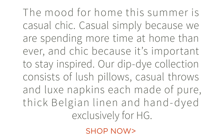 The mood for home this summer is casual chic. Casual simply because we are spending more time at home than ever, and chic because it''s important to stay inspired. Our dip-dye collection consists of lush pillows, casual throws and luxe napkins each made of pure, thick Belgian linen and hand-dyed exclusively for HG.