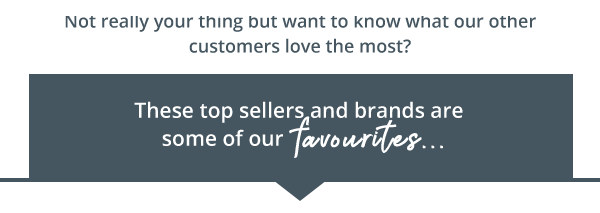 not really your thing but want to know what our other customers love the most? these top sellers and brands are some of our favourites