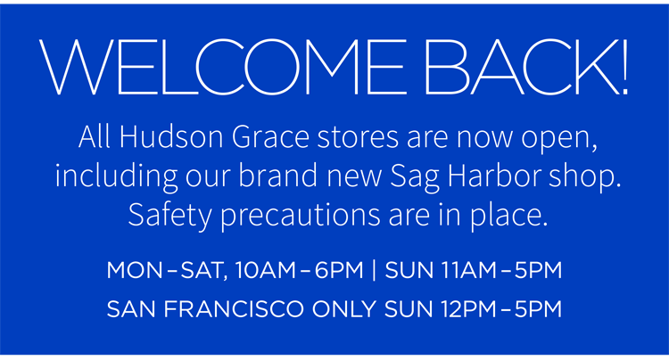 Welcome back! All Hudson Grace stores are now open, including our brand new Sag Harbor shop. Safety precautions are in place. Mon-Sat, 10AM-6PM | Sun 11AM-5PM, San Francisco only Sun 12PM-5PM