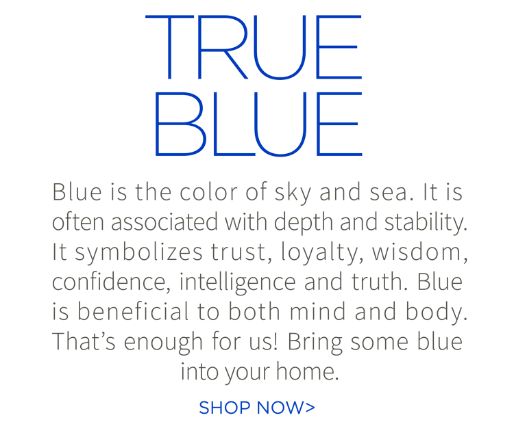 True blue. Blue is the color of sky and sea. It is often associated with depth and stability. It symbolizes trust, loyalty, wisdom, confidence, intelligence and truth. Blue is beneficial to both mind and body. That''s enough for us! Bring some blue into your home. Shop now