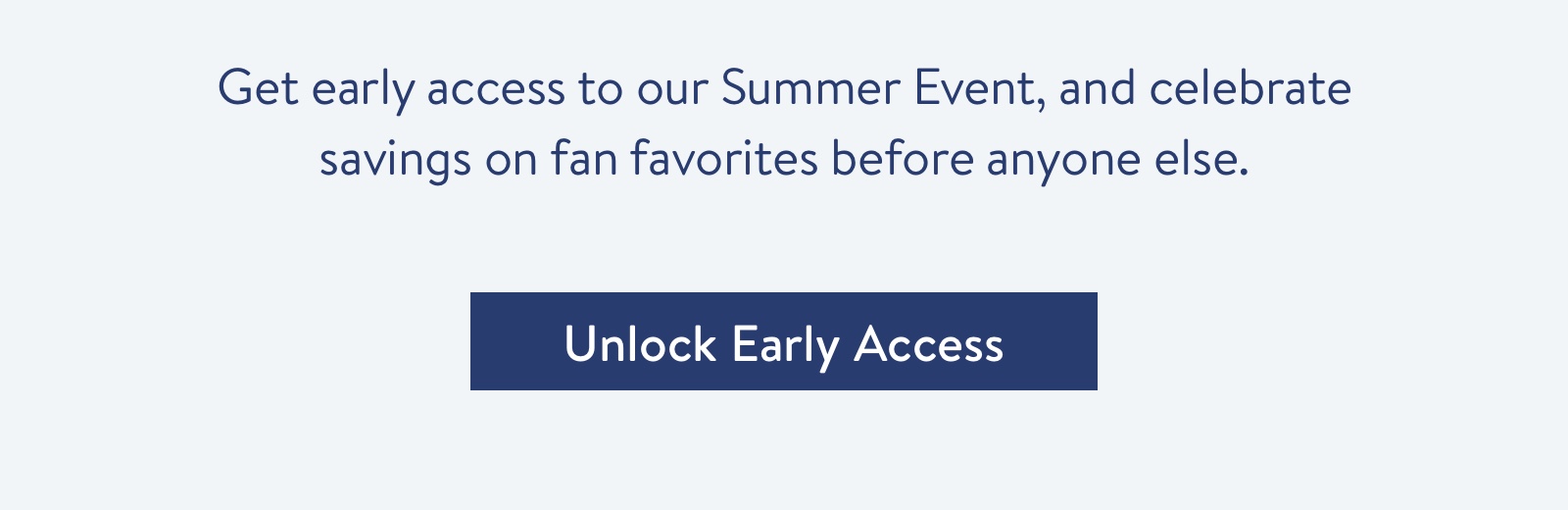Get early access to our Summer Event, and celebrate savings on fan favorites before anyone else.