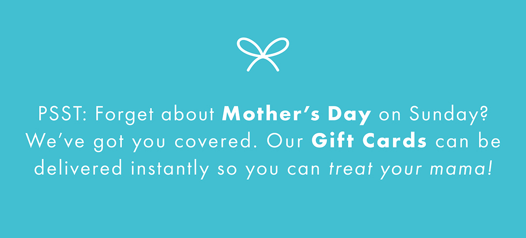 PSST: Forget about Mother's Day on Sunday? We've got you covered. Our Gift Cards can be delivered instantly so you can treat your mama! 