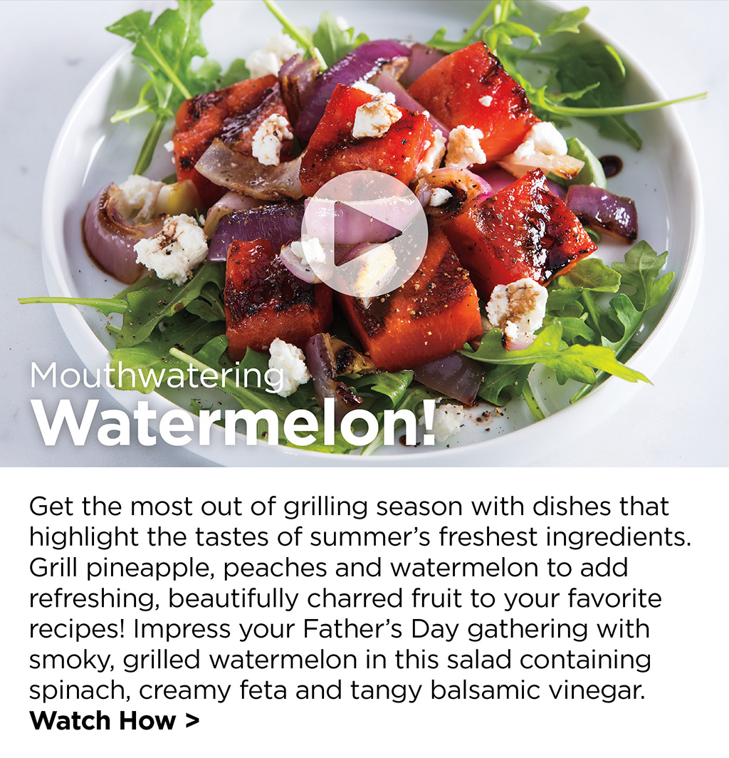 Mouthwatering Watermelon! - Get the most out of grilling season with dishes that highlight the tastes of summer's freshest ingredients. Grill pineapple, peaches and watermelon to add refreshing, beautifully charred fruit to your favorite recipes! Impress your Father's Day gathering with smoky, grilled watermelon in this salad containing spinach, creamy feta and tangy balsamic vinegar. Watch How >
