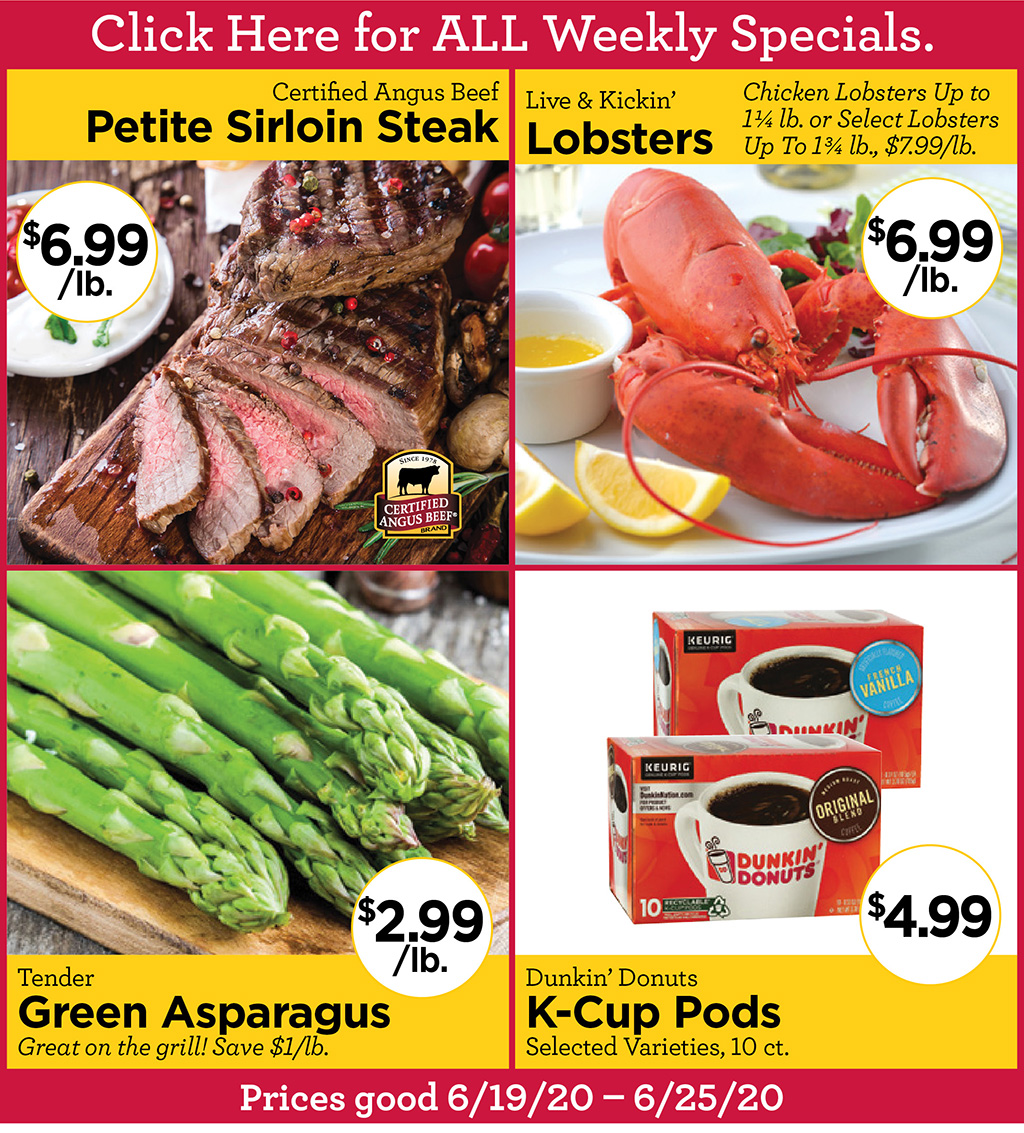 Certified Angus Beef Petite Sirloin Steak $6.99 /lb., Live & Kickin' Lobsters Chicken Lobsters $6.99/lb. Up to 1 1/4 lb. or Select Lobsters Up To 1 3/4 lb., $7.99/lb., Tender Green Asparagus $2.99/lb. Great on the grill! Save $1/lb., Dunkin' Donuts K-Cup Pods $4.99 Selected Varieties, 10 ct.  Prices good 6/19/20 - 6/25/20