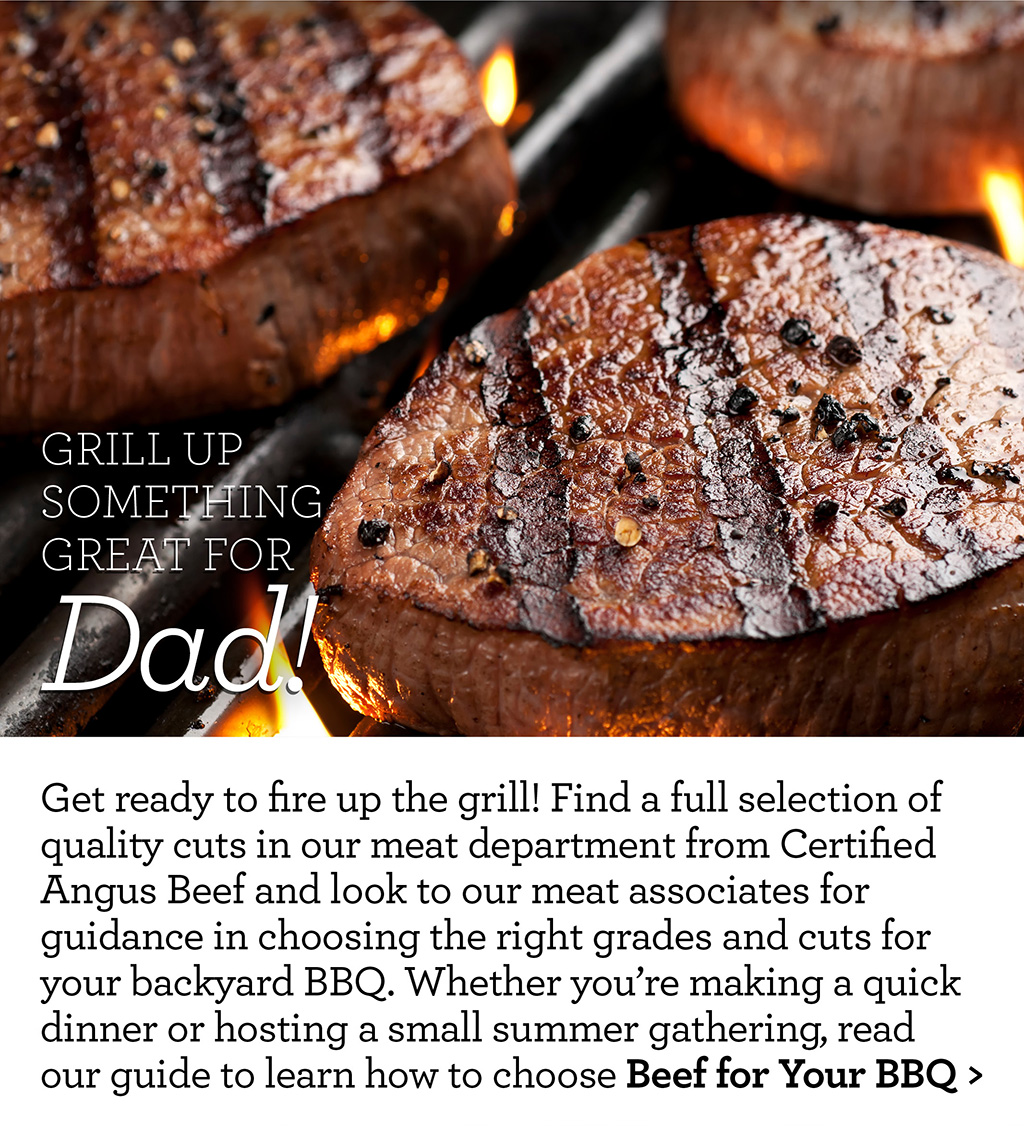 grill up something great for Dad! - Get ready to fire up the grill! Find a full selection of quality cuts in our meat department from Certified Angus Beef and look to our meat associates for guidance in choosing the right grades and cuts for your backyard BBQ. Whether you're making a quick dinner or hosting a small summer gathering, read our guide to learn how to choose Beef for Your BBQ >