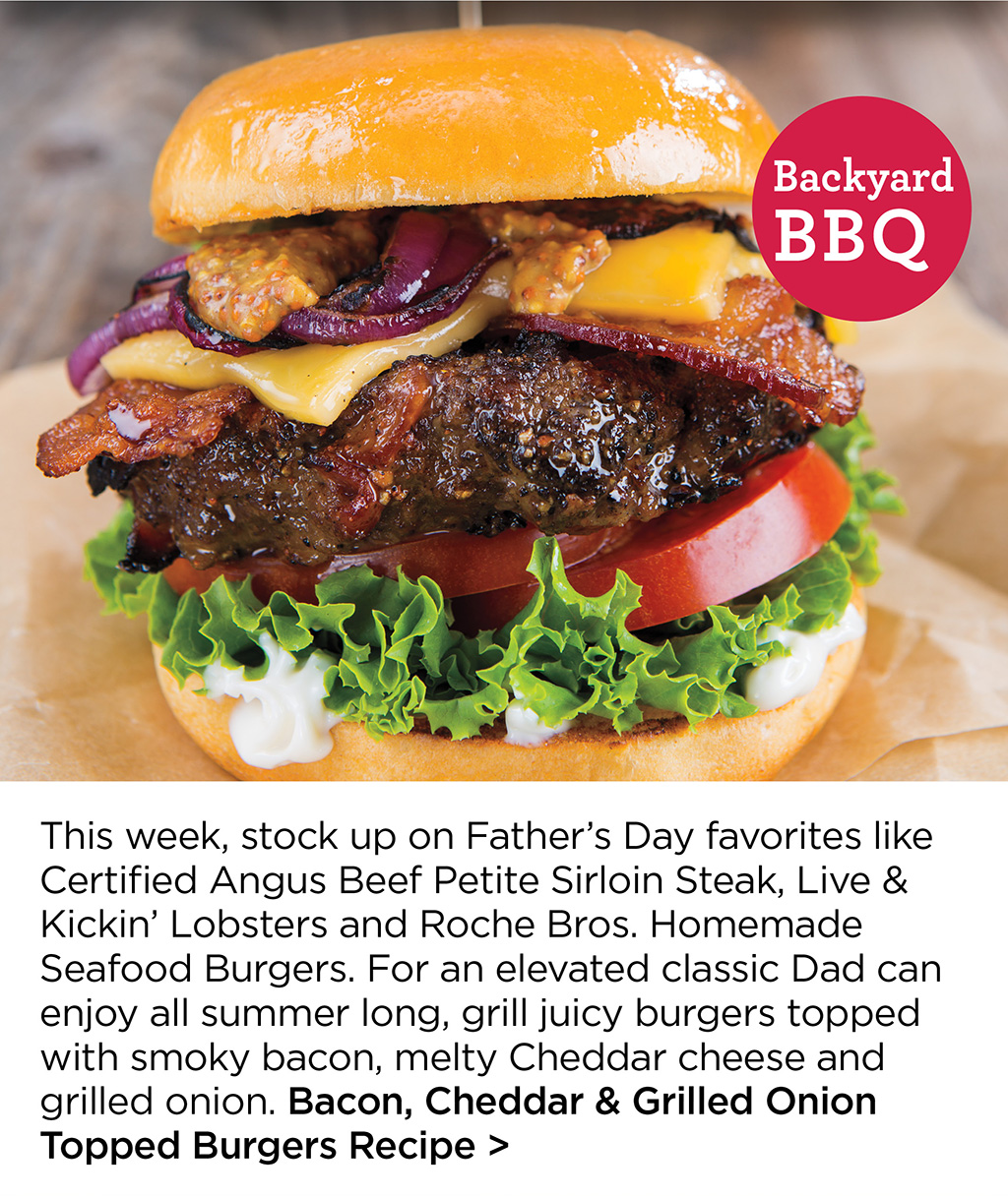 This week, stock up on Father's Day favorites like Certified Angus Beef Petite Sirloin Steak, Live & Kickin' Lobsters and Roche Bros. Homemade Seafood Burgers. For an elevated classic Dad can enjoy all summer long, grill juicy burgers topped with smoky bacon, melty Cheddar cheese and grilled onion. Bacon, Cheddar & Grilled Onion Topped Burgers Recipe >
