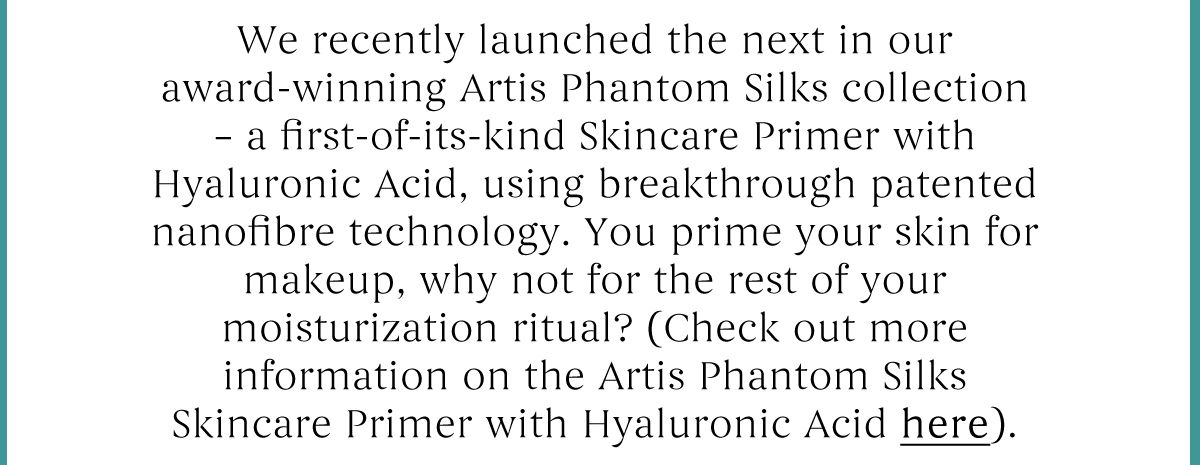 We recently launched the next in our award-winning Artis Phantom Silks collection - a firt of its kind skincare primer with Hyaluronic Acid, using breakthrough patented nanofibre technology. 
