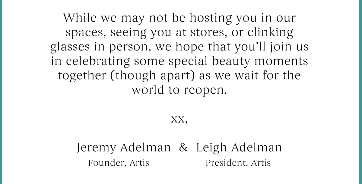 While we may not be hosting you in our spaces, seeing you at stores, or clinking glasses in person, we hope that you''ll join us in celebrating some special beauty moments together.