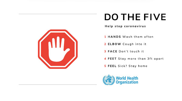 DO THE FIVE. Help stop coronavirus. 1 HANDS Wash them often. 2 ELBOW Cough into it. 3 FACE Don’t touch it. 4 FEET Stay more than 3ft apart. 5 FEEL sick? Stay home. See the World Health Organization for more.
