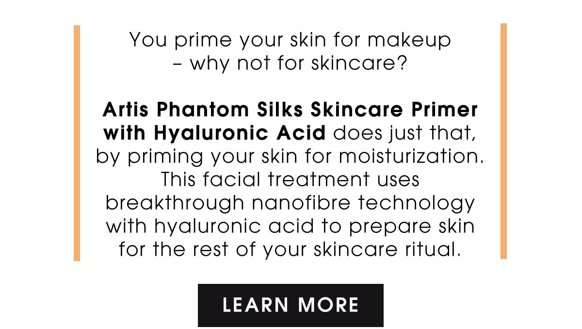 Artis Phantom Silks Skincare Primer with Hyaluronic Acid does just that, by priming your skin for moisturization. This facial treatment uses breakthrough nanofibre technology with hyaluronic acid to prepare skin for the rest of your skincare ritual. | Learn More