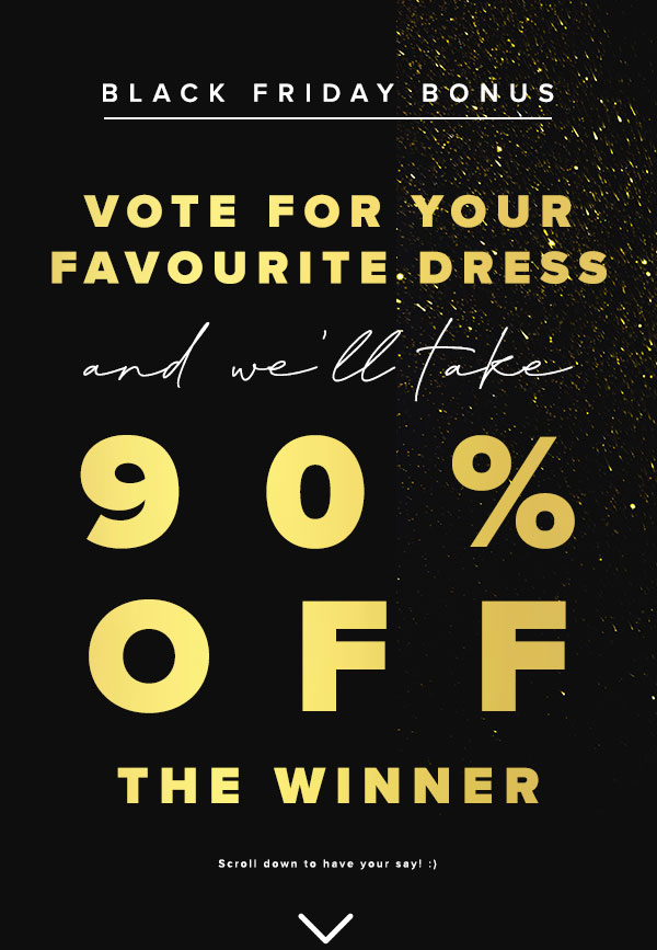 Black Friday bonus. Vote for your favourite dress and we'll take 90% off the winner