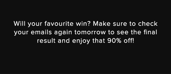 Will your favourite win? Make sure to check your emails again tomorrow to see the final result and enjoy that 90% off